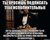 ты просишь подписать тебе исполнительные но ты делаешь это без уважения ты не предлагаешь мне взятку не носишь магарычи ты даже не привез мне магнитик из волгограда