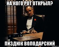 на кого рот открыл? пиздюк володарский