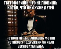 ты говоришь что не любишь котов, что они хуже детей но почему ты лайкаешь фотки котиков у подружек? лживая бесноватая баба