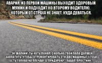 авария. из первой машины выходит здоровый мужик и подходит ко второму водителю, который от страха не знает, куда деваться. - эй, жалкий! ты хоть понял, сколько твой папа должен заплатить, чтобы отремонтировать эти две машины? у тебя есть голова на плечах? а, придурок? - пааап, простиии...