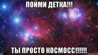 пойми детка!!! ты просто космосс!!!!!!