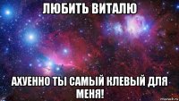 любить виталю ахуенно ты самый клевый для меня!