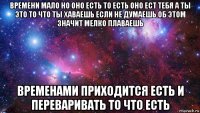 времени мало но оно есть то есть оно ест тебя а ты это то что ты хаваешь если не думаешь об этом значит мелко плаваешь временами приходится есть и переваривать то что есть