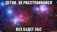 детка , не расстраивайся все будет збс