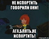 не испортить говорили они! ага,блять,не испортить!