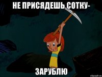 не присядешь сотку- зарублю