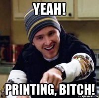 yeah! printing, bitch!