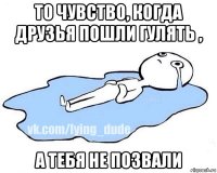 то чувство, когда друзья пошли гулять , а тебя не позвали