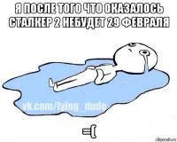 я после того что оказалось сталкер 2 небудет 29 февраля =(