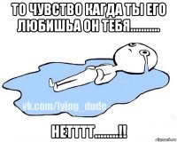 то чувство кагда ты его любишьа он тебя........... нетттт........!!