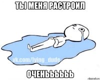 ты меня растроил оченьььььь