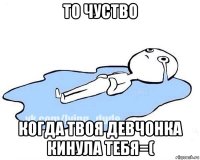 то чуство когда твоя девчонка кинула тебя=(