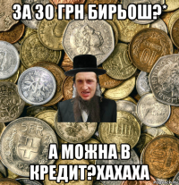 за 30 грн бирьош?* а можна в кредит?хахаха