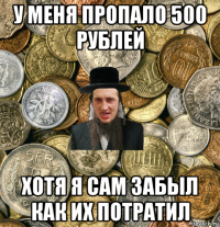 у меня пропало 500 рублей хотя я сам забыл как их потратил