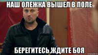 наш олежка вышел в поле берегитесь,ждите боя