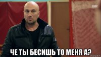  че ты бесишь то меня а?
