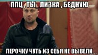 ппц , ты_лизка , бедную лерочку чуть из себя не вывели