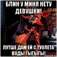 блин у миня нету девушки! лутше дам ей с туолета воды гыгыгы!