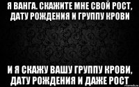 я ванга. скажите мне свой рост, дату рождения и группу крови и я скажу вашу группу крови, дату рождения и даже рост