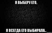я выберу его, я всегда его выбирала..