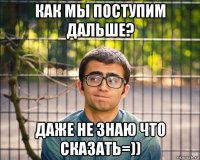 как мы поступим дальше? даже не знаю что сказать=))