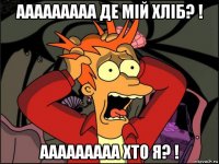 ааааааааа де мій хліб? ! ааааааааа хто я? !