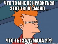 что то мне не нравиться этот твой смайл ... что ты задумала ???