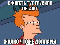 офигеть тут трусиля летают жалко что не доллары