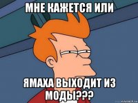 мне кажется или ямаха выходит из моды???