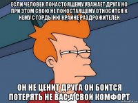 если человек понастоящему уважает друга но при этом свою не поностаящему относится к нему с гордыню крайне раздрожителен он не ценит друга он боится потерять не вас,а свой комфорт