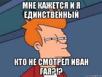 мне кажется и я единственный кто не смотрел иван гая?!?