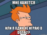 мне кажется или я один не играю в dota 2?