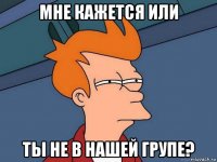 мне кажется или ты не в нашей групе?