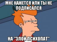 мне кажется или ты не подписался на "злой психопат"