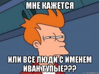 мне кажется или все люди с именем иван тупые???