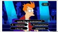 щож би то вшворити? напитись накуритись і те,і те похавати