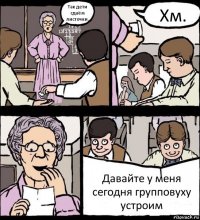 Так дети сдаём листочки. Хм. Давайте у меня сегодня групповуху устроим