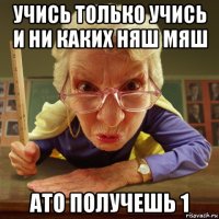 учись только учись и ни каких няш мяш ато получешь 1