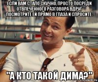 если вам стало скучно, просто посреди отвлеченного разговора вдруг посмотрите ей прямо в глаза и спросите: "а кто такой дима?"