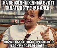 на выходных дима будет ждать встречу с олей.. ольчик,обязательно приезжай.он соскучился за тобой...))