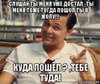 -слушай ты меня уже достал -ты меня тоже тогда пошол ты в жопу!!! куда пошел ? ,тебе туда!