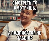 смотреть-то смотришь, а подписатся не забыл?