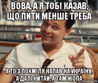 вова, а я тобі казав, що пити менше треба а то з похміля напав на україну, а далі китай, а там жопа