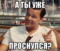 а ты уже проснулся?