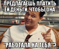 предлагаешь платить ей деньги, чтобы она "работала на тебя"?