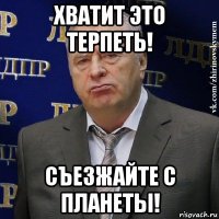 хватит это терпеть! съезжайте с планеты!