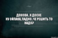 Докова , к доске
Ну ойпана, ладно..че решить то надо?