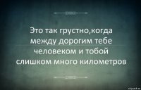 Это так грустно,когда между дорогим тебе человеком и тобой слишком много километров