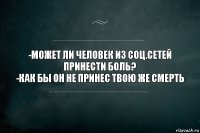 -Может ли человек из соц.сетей принести боль?
-Как бы он не принес твою же смерть