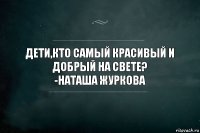 Дети,кто самый красивый и добрый на свете?
-Наташа Журкова